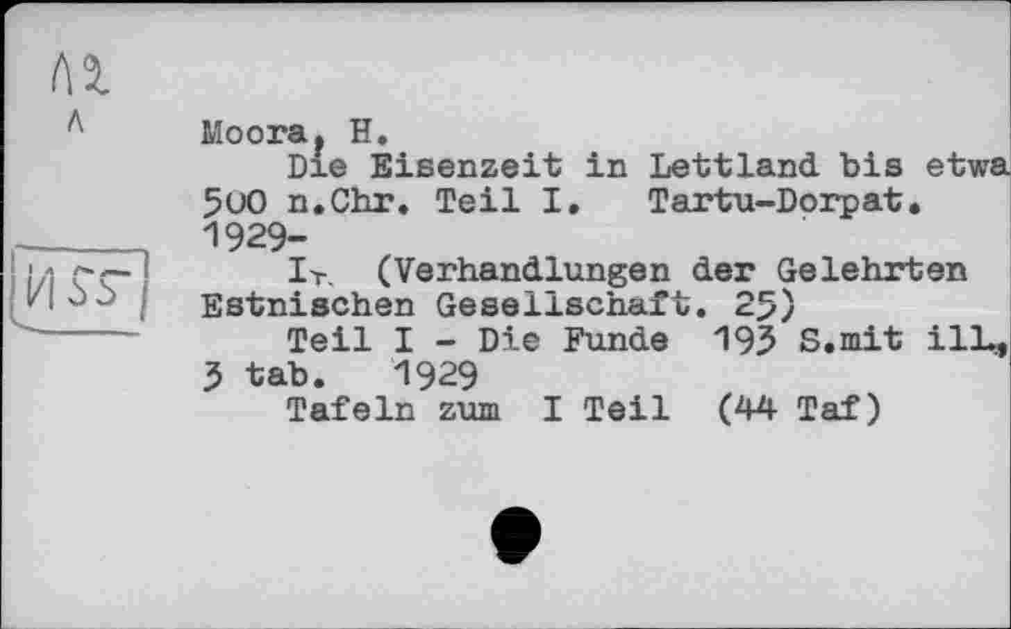 ﻿Л 2.
л
I Л А* .
И öS
Moora* Н.
Die Eisenzeit in Lettland bis etwa 5uO n.Chr. Teil I. Tartu-Dorpat. 1929-
Ir. (Verhandlungen der Gelehrten Estnischen Gesellschaft. 25)
Teil I - Die Funde 195 S.mit ilL, 3 tab. 1929
Tafeln zum I Teil (44 Taf)